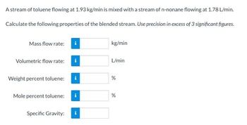 A stream of toluene flowing at 1.93 kg/min is mixed with a stream of n-nonane flowing at 1.78 L/min.
Calculate the following properties of the blended stream. Use precision in excess of 3 significant figures.
Mass flow rate:
kg/min
Volumetric flow rate:
L/min
Weight percent toluene:
Mole percent toluene:
i
Specific Gravity:
de
%
do
%