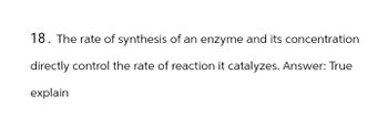 18. The rate of synthesis of an enzyme and its concentration
directly control the rate of reaction it catalyzes. Answer: True
explain