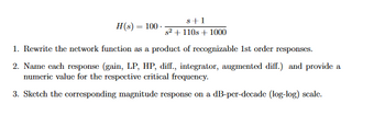 H(s) = 100.
8+1
s2+110s+1000
1. Rewrite the network function as a product of recognizable 1st order responses.
2. Name each response (gain, LP, HP, diff., integrator, augmented diff.) and provide a
numeric value for the respective critical frequency.
3. Sketch the corresponding magnitude response on a dB-per-decade (log-log) scale.