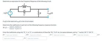 Determine an expression for the Frequency Response of the following circuit:
L
m
Us(t)
+
C
>R
+
Dout(t)
if Vs(t) is the input and Vout(t) is the circuit output.
Determine the coefficients in each term of the following frequency response function:
A(j2πƒ)²+B(j2ƒ)+C
H (f) =
D(j2f)²+E(j2f)+F
Enter the coefficients using only "R", "L", or "C"; or combinations of these like "RL", "CLR" etc. (no spaces between, and no "" marks); OR "1" OR "0".
A= type your answer...
B= type your answer...
type your answer...
, F = type your answer...
,C-type your answer...
D= type your answer...
E=