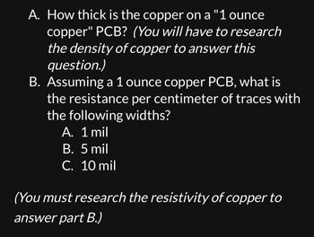 A. How thick is the copper on a "1 ounce
copper" PCB? (You will have to research
the density of copper to answer this
question.)
B. Assuming a 1 ounce copper PCB, what is
the resistance per centimeter of traces with
the following widths?
A. 1 mil
B. 5 mil
C. 10 mil
(You must research the resistivity of copper to
answer part B.)