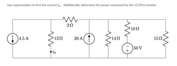 ### Superposition Theorem in Electrical Circuits

**Objective:** Use superposition to find the current \(i_0\). Additionally, determine the power consumed by the 12 Ohm resistor.

#### Circuit Description:

The circuit comprises:

- A 4.5 A current source.
- A 12Ω resistor.
- A 2Ω resistor.
- A 20 A current source.
- A 14Ω resistor.
- A 10Ω resistor.
- A 15Ω resistor.
- A 50 V voltage source.

These components are arranged as follows:

1. The 4.5 A current source is in series with the 12Ω resistor and the 2Ω resistor.
2. A 20 A current source is parallel to the series combination of the 4.5 A current source and the 2Ω resistor.
3. This combination is further in series with a 14Ω resistor which is parallel to a network containing a 10Ω resistor, a 50 V voltage source, and a 15Ω resistor.

The main objective is to determine the current \(i_0\) passing through the 12Ω resistor using the superposition technique and then find the power consumed by that resistor.

### Steps to Solve Using Superposition:

1. **Superposition Principle**:
   - Temporarily remove all but one source (voltage and current sources) and solve the circuit.
   - Repeat for each source.
   - Combine the effects to get the total current \(i_0\).

2. **Removing Sources One at a Time**:
   - Replace each independent voltage source with a short circuit (wire).
   - Replace each independent current source with an open circuit (break).

3. **Calculating the Current \(i_0\)**:
   - Open circuit the 20A current source and short circuit the 50V voltage source. Solve for \(i_0\) using the 4.5 A current source.
   - Repeat the process for the other sources (one at a time).
   - Superimpose the results.

4. **Determine Power Consumption**:
   - Power consumed by the 12Ω resistor can be determined using \(P = i_0^2 \times R\).

### Graphical Representation:

- **Circuit Diagram**: The provided diagram represents the electrical circuit with components as described, with specified values of current and voltage sources and resistances.

#### Solving the Circuit:

Detailed