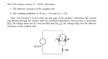 The 10 2 resistor receives P = 32 W. Determine:
1. The effective reactance of the coupled coils.
2. The coupling coefficient, k, if XL₁ = 50 and XL2 = 89.
Clue: Use Lectures 1 to 6 to solve the first part of the question. Determine the current
IR flowing through the resistor with the provided information, and use |IR| to determine
VR], the voltage drop over R. You can then find [Vxeff, the voltage drop over the effective
reactance of the coupled coils.
28.320°
j5g
www
000
1052