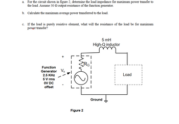 a. For the circuit shown in figure 2, determine the load impedance for maximum power transfer to
the load. Assume 50 22 output resistance of the function generator.
b. Calculate the maximum average power transferred to the load.
c. If the load is purely resistive element, what will the resistance of the load be for maximum
power transfer?
Function
Generator Vs
2.5 KHz
5 V rms
0V DC
offset
Figure 2
RG!
5 mH
High-Q inductor
Ground
Load