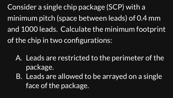 Consider a single chip package (SCP) with a
minimum pitch (space between leads) of 0.4 mm
and 1000 leads. Calculate the minimum footprint
of the chip in two configurations:
A. Leads are restricted to the perimeter of the
package.
B. Leads are allowed to be arrayed on a single
face of the package.