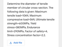 Determine the diameter of tensile
member of circular cross-section. The
following data is given: Maximum
tensile load=10KN, Maximum
compressive load=5kN, Ultimate tensile
strength=600MPA, Yield
stress=380MPA, Endurance
limit=290MPA, Factor of safety=D4,
Stress concentration factor=2.2.
1 Add file
