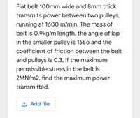 Flat belt 100mm wide and 8mm thick
transmits power between two pulleys,
running at 1600 m/min. The mass of
belt is 0.9kg/m length, the angle of lap
in the smaller pulley is 1650 and the
coefficient of friction between the belt
and pulleys is 0.3, If the maximum
permissible stress in the belt is
2MN/m2, find the maximum power
transmitted.
1 Add file
