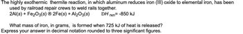 **The highly exothermic thermite reaction, in which aluminum reduces iron (III) oxide to elemental iron, has been used by railroad repair crews to weld rails together.**

\[2\text{Al}(s) + \text{Fe}_2\text{O}_3(s) \rightarrow 2\text{Fe}(s) + \text{Al}_2\text{O}_3(s)\]
\[ \Delta H_{rxn} = -850 \text{kJ} \]

**What mass of iron, in grams, is formed when 725 kJ of heat is released?**

Express your answer in decimal notation rounded to three significant figures.