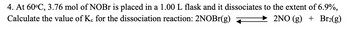 4. At 60°C, 3.76 mol of NOBr is placed in a 1.00 L flask and it dissociates to the extent of 6.9%,
Calculate the value of Kc for the dissociation reaction: 2NOBr(g)
2NO(g) + Br₂(g)