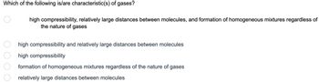 Which of the following is/are characteristic(s) of gases?
high compressibility, relatively large distances between molecules, and formation of homogeneous mixtures regardless of
the nature of gases
high
compressibility and relatively large distances between molecules
high
compressibility
formation of homogeneous mixtures regardless of the nature of gases
relatively large distances between molecules
0 0 0 0