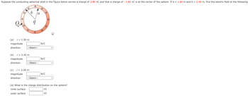 **Conducting Spherical Shell and Electric Field Analysis**

Suppose the conducting spherical shell in the figure carries a charge of \(3.80 \, \text{nC}\) and that a charge of \(-1.60 \, \text{nC}\) is at the center of the sphere. If \(a = 1.60 \, \text{m}\) and \(b = 2.40 \, \text{m}\), find the electric field at the following:

**(a)** \(r = 1.50 \, \text{m}\)  
- Magnitude: \(\_\_\_\_\_\_\) \(\text{N/C}\)  
- Direction: \([ \text{Select} ]\)

**(b)** \(r = 2.20 \, \text{m}\)  
- Magnitude: \(\_\_\_\_\_\_\) \(\text{N/C}\)  
- Direction: \([ \text{Select} ]\)

**(c)** \(r = 2.50 \, \text{m}\)  
- Magnitude: \(\_\_\_\_\_\_\) \(\text{N/C}\)  
- Direction: \([ \text{Select} ]\)

**(d)** What is the charge distribution on the sphere?  
- Inner surface: \(\_\_\_\_\_\_\) \(\text{nC}\)  
- Outer surface: \(\_\_\_\_\_\_\) \(\text{nC}\)

**Diagram Explanation:**

- The diagram depicts a spherical shell with inner radius \(a\) and outer radius \(b\).
- The shell carries a total charge \(Q\).
- The point charge \(q\) is located at the center of the sphere.
- Illustration of the shell with positive charge markings is shown around the outer surface.
