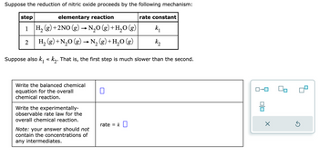 Suppose the reduction of nitric oxide proceeds by the following mechanism:
step
elementary reaction
1 H₂(g) + 2NO(g) → N₂O (g) + H₂O (g)
k₁
2
H₂ (g) + N₂O(g) → N₂(g) + H₂O(g)
k₂
Suppose also k₁ k₂. That is, the first step is much slower than the second.
Write the balanced chemical
equation for the overall
chemical reaction.
Write the experimentally-
observable rate law for the
overall chemical reaction.
Note: your answer should not
contain the concentrations of
any intermediates.
0
rate = k
rate constant
X
Ś