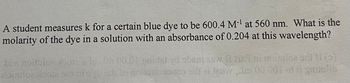 A student measures k for a certain blue dye to be 600.4 M-¹ at 560 nm. What is the
molarity of the dye in a solution with an absorbance of 0.204 at this wavelength?
Ens notator 50 Tot 00.01 Pardet id abiem abw & neuloa siipi
toimulo: Hobia nroy, at le doua insonas silt el tráveni 00 001 et gauzulib