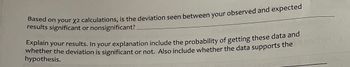 Based on your χ² calculations, is the deviation seen between your observed and expected results significant or nonsignificant? _______

Explain your results. In your explanation include the probability of getting these data and whether the deviation is significant or not. Also include whether the data supports the hypothesis.