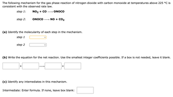 The following mechanism for the gas phase reaction of nitrogen dioxide with carbon monoxide at temperatures above 225 °C is consistent with the observed rate law.

**Step 1:**  
\[ \text{NO}_2 + \text{CO} \rightarrow \text{ONOCO} \]

**Step 2:**  
\[ \text{ONOCO} \rightarrow \text{NO} + \text{CO}_2 \]

---

### (a) Identify the molecularity of each step in the mechanism.

- **Step 1:** [Dropdown box]
- **Step 2:** [Dropdown box]

### (b) Write the equation for the net reaction. Use the smallest integer coefficients possible. If a box is not needed, leave it blank.

[  ]  +  [  ]  →  [  ]  +  [  ]

### (c) Identify any intermediates in this mechanism.

- **Intermediate:** Enter formula. If none, leave box blank: [  ]

---

In this exercise, you'll determine the molecularity of each reaction step, write the net reaction equation, and identify any intermediates. Molecularity refers to the number of molecules that come together in a reaction step.