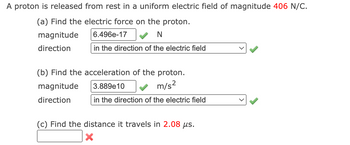 A proton is released from rest in a uniform electric field of magnitude 406 N/C.
(a) Find the electric force on the proton.
magnitude
6.496e-17 ✓ N
direction
in the direction of the electric field
(b) Find the acceleration of the proton.
magnitude
3.889e10
m/s²
direction
in the direction of the electric field
(c) Find the distance it travels in 2.08 μs.
X