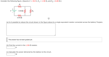 Consider the following figure. (Assume V = 19.0 V, R₁ = 1.50 , and R₂
R₁
www
V
+
3.00 Ω
ww
4.00 Ω
-R₂
(a) Is it possible to reduce the circuit shown in the figure above to a single equivalent resistor connected across the battery? Explain.
This answer has not been graded yet.
(b) Find the current in the 1.50- resistor.
A
6.00 2.)
(c) Calculate the power delivered by the battery to the circuit.
W