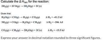 ### Calculating the Enthalpy Change (ΔH_rxn) for a Reaction

To determine the ΔH_rxn for the reaction:

\[ 2\text{H}_2(g) + 2\text{CO}(g) \rightarrow 2\text{H}_2\text{O}(g) + 2\text{C}(s) \]

We use the given enthalpy changes for the following reactions:

1. \[ \text{H}_2\text{O}(g) + \text{CO}(g) \rightarrow \text{H}_2(g) + \text{CO}_2(g) \quad \Delta H_1 = -41.2 \, \text{kJ} \]

2. \[ 3\text{H}_2(g) + \text{CO}(g) \rightarrow \text{H}_2\text{O}(g) + \text{CH}_4(g) \quad \Delta H_2 = -206 \, \text{kJ} \]

3. \[ \text{CO}_2(g) + \text{CH}_4(g) \rightarrow 2\text{H}_2\text{O}(g) + 2\text{C}(s) \quad \Delta H_3 = -15.5 \, \text{kJ} \]

### Explanation of Reactions and ΔH Values:
- **Reaction 1:** Represents the conversion of water vapor and carbon monoxide to hydrogen gas and carbon dioxide, releasing 41.2 kJ of energy.
- **Reaction 2:** Conveys the reaction of hydrogen gas and carbon monoxide to form water vapor and methane, releasing 206 kJ of energy.
- **Reaction 3:** Describes the reaction between carbon dioxide and methane to produce water vapor and solid carbon, releasing 15.5 kJ of energy.

### Task:
**Express your answer in decimal notation rounded to three significant figures.**

When presenting this material on an educational website, it is crucial to explain the context of each reaction, the significance of enthalpy changes, and the method of calculating the overall enthalpy change for the given reaction. This approach aids in comprehending chemical thermodynamics and energy transformations in chemical reactions.