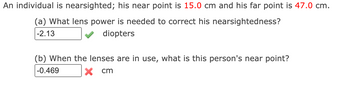 An individual is nearsighted; his near point is 15.0 cm and his far point is 47.0 cm.
(a) What lens power is needed to correct his nearsightedness?
-2.13
diopters
(b) When the lenses are in use, what is this person's near point?
-0.469
x cm