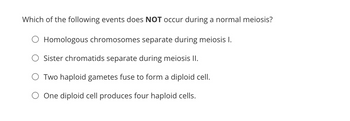 Which of the following events does NOT occur during a normal meiosis?
O Homologous chromosomes separate during meiosis I.
Sister chromatids separate during meiosis II.
O Two haploid gametes fuse to form a diploid cell.
One diploid cell produces four haploid cells.