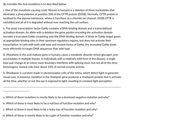 3). Consider the four mutations (i-iv) described below:
i. One of the mutations causing cystic fibrosis in humans is a deletion of three nucleotides that
eliminates a phenylalanine at position 508 of the CFTR protein (D508). Normally, CFTR protein is
localized to the plasma membrane, where it functions as a chloride ion channel. D508 CFTR is
misfolded and all of it is degraded without ever reaching the cell surface.
ii. The yeast transcription factor Gal4p contains a DNA-binding domain and a transcriptional
activation domain. An allele with a deletion the gene portion encoding the activation domain
encodes a truncated Gal4p containing only the DNA-binding domain. It binds to Gal4p target genes
at appropriate binding sites in their upstream regulatory regions, but does not activate their
transcription. In cells with both wild type and mutant forms of Gal4p, the truncated Gal4p binds
more efficiently to target DNA sequences than wild type.
iii. Mutations in the acid maltase gene in humans cause a metabolic disorder where glycogen over-
accumulates in multiple tissues. In individuals with a relatively mild form of the disease, a single
base pair change at an intron-exon boundary interferes with splicing most, but not all of the time;
homozygous mutant cells have about 10% of normal enzyme activity.
iv. Rhodopsin is a protein made in photoreceptor cells of the retina, which detect light to generate
visual cues. A missense mutation in the rhodopsin gene produces a rhodopsin protein that is activate
all the time, whether or not the eye is exposed to light, resulting in constant light perception.
a. Which of these mutations is mostly likely to be a dominant negative mutation and why?
b. Which of these is most likely to be a null loss of function mutation and why?
c. Which of these is most likely to be a leaky loss of function mutation and why?
d. Which of these is mostly likely to be a gain of function mutation and why?