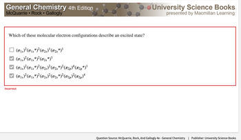 General Chemistry 4th Edition
McQuarrie Rock • Gallogly
●
Which of these molecular electron configurations describe an excited state?
(015)² (015*)² (625)²¹ (025*)¹
(015)² (015*)² (025 *)¹
✓ (0₁5) ² (015 *) ² (0₂)² (02s *)² (2p)¹ (12p*)¹
(015)²(015*)² (02)²(02s*)² (0₂p)²(π2p)ª
Incorrect
University Science Books
presented by Macmillan Learning
Question Source: McQuarrie, Rock, And Gallogly 4e - General Chemistry | Publisher: University Science Books