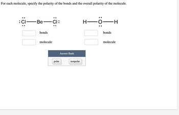 **Polarity of Molecules and Bonds**

For each molecule, specify the polarity of the bonds and the overall polarity of the molecule.

**Molecule 1: Beryllium Dichloride (BeCl₂)**

\[ \dots : \text{Cl} \quad - \quad \text{Be} \quad - \quad \text{Cl} : \dots \]

- **Polarity of Bonds:**
  [ ] 
- **Polarity of Molecule:**
  [ ] 

**Molecule 2: Water (H₂O)**

\[ \text{H} \quad - \quad \text{O} : \quad - \quad \text{H} \]

- **Polarity of Bonds:**
  [ ]
- **Polarity of Molecule:**
  [ ]

**Answer Bank:**

- [ ] Polar
- [ ] Nonpolar