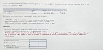 Huron Company produces a commercial cleaning compound known as Zoom. The direct materials and direct labor standards for one
unit of Zoom are given below.
Direct materials
Direct labor
Standard Quantity or
Hours
7.80 pounds
0.30 hours
Standard Price or Rate
$ 2.30 per pound
$ 8.00 per hour
During the most recent month, the following activity was recorded:
a. 25,900.00 pounds of material were purchased at a cost of $2.10 per pound
b. All of the material purchased was used to produce 3,000 units of Zoom
c. 700 hours of direct labor time were recorded at a total labor cost of $6,300
Required:
1. Compute the materials price and quantity variances for the month.
2. Compute the labor rate and efficiency variances for the month
1. Materials price variance
1. Materials quantity variance
2 Labor rate variance
2 Labor efficiency variance
Standard Cast
$17.94
$2.40
Note: For all requirements, Indicate the effect of each variance by selecting "F" for favorable, "U" for unfavorable, and "None"
for no effect (i.e., zero variance). Input all amounts as positive values. Round your intermediate calculations to the nearest
whole dollar.