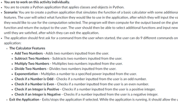 • You are to work on this activity individually.
• You are to create a Python application that applies classes and objects in Python.
• Scenario: You are to create a python application that simulates the function of a basic calculator with some additional
features. The user will select what function they would like to use in the application, after which they will input the va
they would like to use for the computation selected. The program will then compute for the output based on the give
function and return the output to the user. The user should then be able to select additional functions and input new
until they are satisfied, after which they can exit the application.
• The application should first ask for a command from the user when started, the user can do 9 different commands on
application:
。 The Calculator Features
▪ Add Two Numbers - Adds two numbers inputted from the user.
Subtract Two Numbers - Subtracts two numbers inputted from the user.
Multiply Two Numbers - Multiplies two numbers inputted from the user.
Divide Two Numbers - Divides two numbers inputted from the user.
▪ Exponentiation - Multiplies a number to a specified power inputted from the user.
▪ Check if a Number is Odd - Checks if a number inputted from the user is an odd number.
. Check if a Number is Even - Checks if a number inputted from the user is an even number.
Check if an Integer is Positive - Checks if a number inputted from the user is a positive integer.
Check if an Integer is Negative - Checks if a number inputted from the user is a negative integer.
• Exit the Application - Exits/stops the application if selected. While the application is running, it should allow the u
■