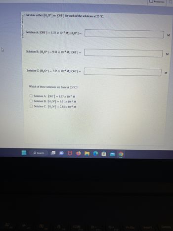 k
Ⓒ Macmillan Learning
Calculate either [H₂O+] or [OH-] for each of the solutions at 25 °C.
Solution A: [OH-] = 1.37 x 10-7 M; [H₂O+] =
H
Solution B: [H₂O+]=9.51 x 10-9 M; [OH-] =
Solution C: [H₂O+] = 7.55 x 10-4M; [OH-] =
Which of these solutions are basic at 25 °C?
Solution A: [OH-] = 1.37 x 10-7 M
Solution B: [H₂O+] = 9.51 x 10° M
Solution C: [H3O+] = 7.55 x 10-4 M
O Search
F10
+F12
PrtSc
Resources Ly
M
M
M