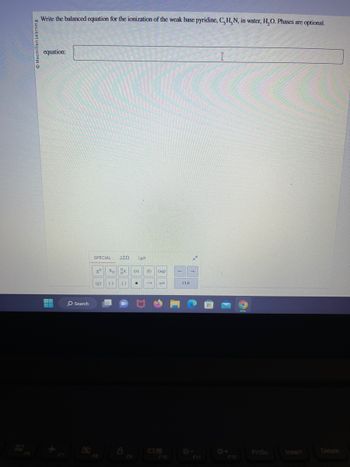 Macmillan Learning
Write the balanced equation for the ionization of the weak base pyridine, C, H, N, in water, H₂O. Phases are optional.
equation:
K
Search
SPECIAL ΔΣΩ 2μm
xº
(g)
Xp X (S)
() 11 ●
8
F9
(1) (aq)
→
F10
←
CLR
→
I
F12
PrtSc
Insert
Delete