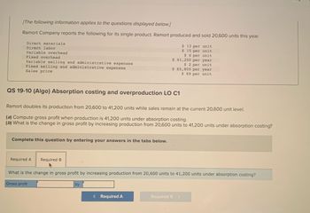 [The following information applies to the questions displayed below.]
Ramort Company reports the following for its single product. Ramort produced and sold 20,600 units this year.
$ 13 per unit
$15 per unit
Direct materials
Direct labor
Variable overhead
Fixed overhead
Variable selling and administrative expenses
Fixed selling and administrative expenses
Sales price
QS 19-10 (Algo) Absorption costing and overproduction LO C1
Complete this question by entering your answers in the tabs below.
Ramort doubles its production from 20,600 to 41,200 units while sales remain at the current 20,600 unit level.
(a) Compute gross profit when production is 41,200 units under absorption costing.
(b) What is the change in gross profit by increasing production from 20,600 units to 41,200 units under absorption costing?
Required A
Required B
$6 per unit
$ 41,200 per year
$2 per unit
$ 65,800 per year
$ 69 per unit
by
What is the change in gross profit by increasing production from 20,600 units to 41,200 units under absorption costing?
Gross profit
< Required A
Required B >