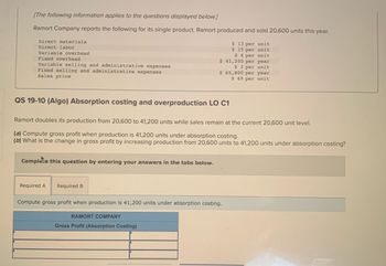 [The following information applies to the questions displayed below.]
Ramort Company reports the following for its single product. Ramort produced and sold 20,600 units this year.
Direct materials
Direct labor
Variable overhead
Fixed overhead
Variable selling and administrative expenses
Fixed selling and administrative expenses
Sales price
QS 19-10 (Algo) Absorption costing and overproduction LO C1
Complete this question by entering your answers in the tabs below.
Ramort doubles its production from 20,600 to 41,200 units while sales remain at the current 20,600 unit level.
(a) Compute gross profit when production is 41,200 units under absorption costing.
(b) What is the change in gross profit by increasing production from 20,600 units to 41,200 units under absorption costing?
Required A
Required B
$ 41,200 per year
$ 2 per unit
$ 65,800 per year
$ 69 per unit
$ 13 per unit
$15 per unit
$6 per unit
Compute gross profit when production is 41,200 units under absorption costing.
RAMORT COMPANY
Gross Profit (Absorption Costing)