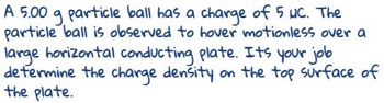 A 5.00 g particle ball has a charge of 5 MC. The
particle ball is observed to hover motionless over a
large horizontal conducting plate. Its your job
determine the charge density on the top surface of
the plate.