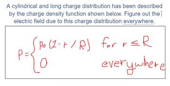 A cylindrical and long charge distribution has been described
by the charge density function shown below. Figure out the
electric field due to this charge distribution everywhere.
P =
Po (1-+ / R) for r ≤R
0
everywhere