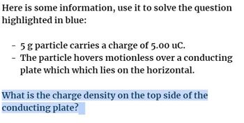 Here is some information, use it to solve the question
highlighted in blue:
5 g particle carries a charge of 5.00 uC.
- The particle hovers motionless over a conducting
plate which which lies on the horizontal.
What is the charge density on the top side of the
conducting plate?