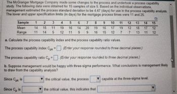 The McGranger Mortgage Company made some changes to the process and undertook a process capability
study. The following data were obtained for 15 samples of size 5. Based on the individual observations.
management estimated the process standard deviation to be 4.47 (days) for use in the process capability analysis.
The lower and upper specification limits (in days) for the mortgage process times were 11 and 25.
Sample
Mean
1
2
3
4
5
6
7
8
9
10 11 12 13 14 15
14
15
11
19
16
14
20
19
16
17
19 12 18 17 12
Range
11
14
5
12
11
9
6
16
15
12
7
13 11 12
a. Calculate the process capability index and the process capability ratio values.
The process capability index C.pk = (Enter your response rounded to three decimal places.)
The process capability ratio Cp = (Enter your response rounded to three decimal places.)
b. Suppose management would be happy with three-sigma performance. What conclusions is management likely
to draw from the capability analysis?
Since Cpk is
the critical value the process
capable at the three-sigma level.
Since Cp is
the critical value this indicates that