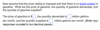Now assume that the price ceiling is imposed and that there is no black market in
gasoline. What are the price of gasoline, the quantity of gasoline demanded, and
the quantity of gasoline supplied?
The price of gasoline is $, the quantity demanded is million gallons
per month, and the quantity supplied is
responses rounded to two decimal places.)
million gallons per month. (Enter your