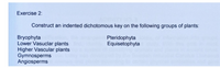 Exercise 2:
Construct an indented dichotomous key on the following groups of plants:
Bryophyta
Lower Vasuclar plants
Higher Vascular plants
Gymnosperms
Angiosperms
Pteridophyta
Equisetophyta
