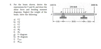 8. For the beam shown, derive the 2000 lb
expressions for V and M, and draw the
shear force and bending moment
diagrams. Neglect the weight of the
beam. Solve the following:
A
a) VA
b) V
c) V
d) v
e) MB
f) Mc
g) V-diagram
h) M-diagram
Vmax
i)
j) Mmax
B
-8 ft-
250 lb/ft
16 ft
2000 lb
D
8 ft-