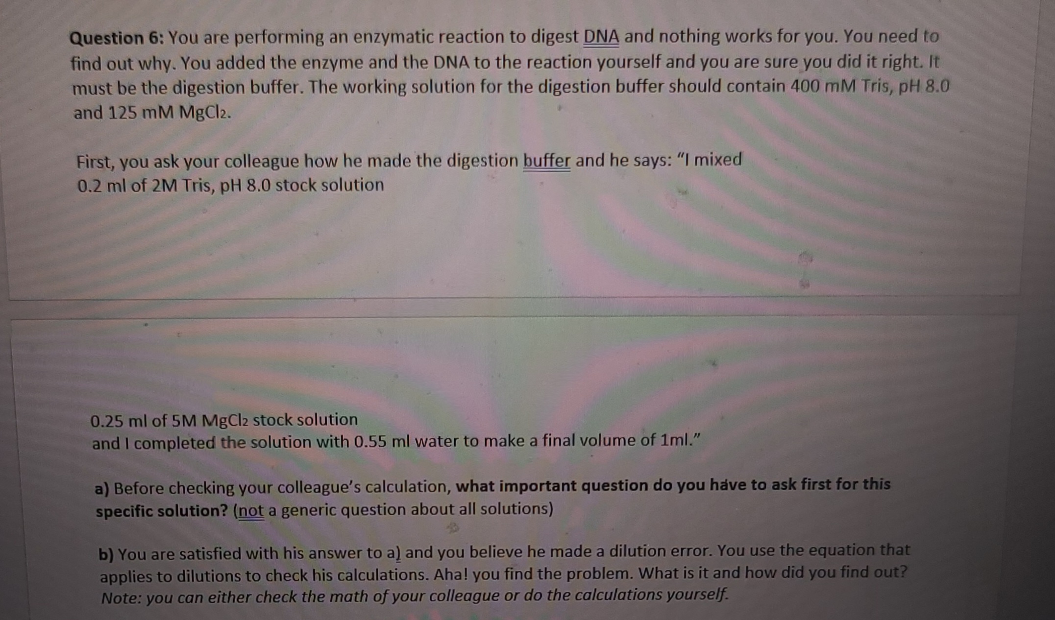 Question 6: You are performing an enzymatic reaction to digest DNA and nothing works for you. You need to
find out why. You added the enzyme and the DNA to the reaction yourself and you are sure you did it right. It
must be the digestion buffer. The working solution for the digestion buffer should contain 400 mM Tris, pH 8.0
and 125 mM MgCl2.
First, you ask your colleague how he made the digestion buffer and he says: "I mixed
0.2 ml of 2M Tris, pH 8.0 stock solution
0.25 ml of 5M MgCl2 stock solution
and I completed the solution with 0.55 ml water to make a final volume of 1ml."
a) Before checking your colleague's calculation, what important question do you have to ask first for this
specific solution? (not a generic question about all solutions)
b) You are satisfied with his answer to a) and you believe he made a dilution error. You use the equation that
applies to dilutions to check his calculations. Aha! you find the problem. What is it and how did you find out?
Note: you can either check the math of your colleague or do the calculations yourself.