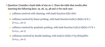 **Question 1:** Consider a hash table of size m=7. Draw the table that results after inserting the following keys: 19, 26, 13, 48, and 17 for each case:

**a.** Collision resolved with chaining, with hash function h(k)=k%7

**b.** Collision resolved by linear probing, with hash function h₁(k,i)=[h(k)+i] % 7 (i=0,1,...,m-1)

**c.** Collision resolved by quadratic probing, with hash function h₁(k,i)=[h(k)+i²] % 7 (i=0,1,...,m-1)

**d.** Collisions resolved by double hashing, with h₂(k,i)=[h(k)+i*[5-(k%5)]] % 7 (i=0,1,...,m-1)