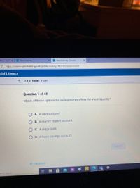 Dlhos - YouT
A Apex Learning
- Apex Learning - Courses
A https://course.apexlearning.com/public/activity/7001002/assessment
cial Literacy
1 7.1.2 Exam: Exam
Question 1 of 40
Which of these options for saving money offers the most liquidity?
A. A savings bond
B. A money market account
C. A piggy bank
D. A basic savings account
SUBMIT
E PREVIOUS
re to search
