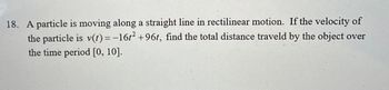 18. A particle is moving along a straight line in rectilinear motion. If the velocity of
the particle is v(t) = -16t² +96t, find the total distance traveld by the object over
the time period [0, 10].