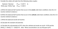 Consider the voltaic cell made from the following redox couples:
Sb2O5(s) / Sb2O3(s)
E°red =
+0.69 V
&
MnO4 (aq) / MnO42 (aq)
E°red = +0.58 V
a) Write the balanced half-reaction that occurs in the anode under basic conditions. (Use the 1/2
reaction method to balance.)
b) Write the balanced half-reaction that occurs in the cathode under basic conditions. (Use the 1/2
reaction method to balance.)
c) Write the balanced overall cell reaction.
d) Calculate the standard cell potential.
e) Calculate the cell potential at 25°C when the cathode and anode are at pH = 8.50 and the
[MnO4] = [Mn042] = 0.0025 M. (Hint: What concentrations can you find given pH?)
