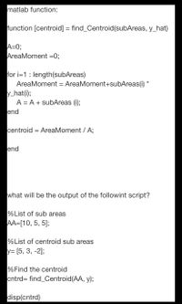 matlab function:
function [centroid] = find_Centroid(subAreas, y_hat)
A=0;
AreaMoment =0;
for i=1: length(subAreas)
AreaMoment = AreaMoment+subAreas(i) *
y_hat(i);
A = A + subAreas (i);
end
centroid = AreaMoment / A;
end
what will be the output of the followint script?
%List of sub areas
AA=[10, 5, 5];
%List of centroid sub areas
y= [5, 3, -2];
%Find the centroid
cntrd= find_Centroid(AA, y);
disp(cntrd)
