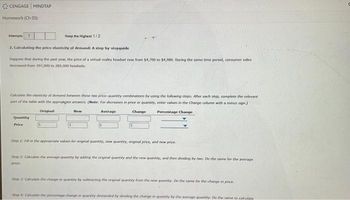 CENGAGE MINDTAP
Homework (Ch 05)
eep the Highest 1/2
2. Calculating the price elasticity of demand: A step-by-stepguide
Suppose that during the past year, the price of a virtual reality headset rose from $4,700 to $4,980. During the same time period, consumer sales
decreased from 397,000 to 289,000 headsets
Attempts 1
Calculate the elasticity of demand between these two price-quantity combination by using the following steps. After each step, complete the relevant
part of the table with the appropiate answers (Note: For decreases in price or quantity, enter values in the Change column with a minus sign.)
Original
Percentage Change
Quantity
Price
New
Average
Change
Step 1: Fill in the appropriate values for original quantity, new quantity, original price, and now price
Step 2: Calculate the average quantity by adding the original quantey and the new quantity, and then dividing by two. De the same for the average
price
Step 3: Calculate the change in quantity by subtracting the original quantity from the new quantity. Do the same for the change in price.
Step 4: Calculate the percentage change in quantity demanded by dividing the change in quantity by the average quantity Do the same to calculate