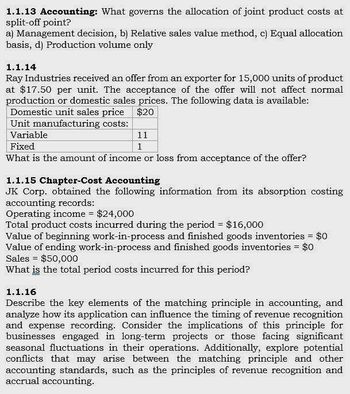 1.1.13 Accounting: What governs the allocation of joint product costs at
split-off point?
a) Management decision, b) Relative sales value method, c) Equal allocation
basis, d) Production volume only
1.1.14
Ray Industries received an offer from an exporter for 15,000 units of product
at $17.50 per unit. The acceptance of the offer will not affect normal
production or domestic sales prices. The following data is available:
Domestic unit sales price
Unit manufacturing costs:
Variable
Fixed
$20
11
1
What is the amount of income or loss from acceptance of the offer?
1.1.15 Chapter-Cost Accounting
JK Corp. obtained the following information from its absorption costing
accounting records:
Operating income = $24,000
Total product costs incurred during the period = $16,000
Value of beginning work-in-process and finished goods inventories = $0
Value of ending work-in-process and finished goods inventories = $0
Sales
$50,000
What is the total period costs incurred for this period?
1.1.16
Describe the key elements of the matching principle in accounting, and
analyze how its application can influence the timing of revenue recognition
and expense recording. Consider the implications of this principle for
businesses engaged in long-term projects or those facing significant
seasonal fluctuations in their operations. Additionally, explore potential
conflicts that may arise between the matching principle and other
accounting standards, such as the principles of revenue recognition and
accrual accounting.