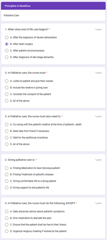 Principles in Bioethics
Palliative Care
1. When does end of life care begins? *
O A. After the diagnosis of Severe dehydration
B. After heart surgery
C. After patient unconsciouness
O D. After diagnosis of late stage dementia
3. In Palliative care, the nurse must *
OA. Listen to patient and give their wishes
OB. Include the relative in giving care
OC. Consider the comport of the patient
D. All of the above
5. In Palliative care, the nurse must also need to: *
OA. Cry along with the patient's relative at the time of patient's death
B. Seek help from friend if necessary
C. Wait for the additional incentives
D. All of the above
2. Giving palliative care is: *
O A. Finding Medication to heal individual patient
B. Finding Treatment of patient's disease
C. Giving comfortable life to a dying patient
D. Giving support to end patient's life
4. In Palliative care, the nurse must do the following, EXCEPT *
OA. Seek physician advice about patient's symptoms
B. Give medication to alleviate the pain
OC. Ensure that the patient shall be free to their illness
O D. Organize religious meeting if wished by the patient
1 punto
1 punto
1 punto
1 punto
1 punto