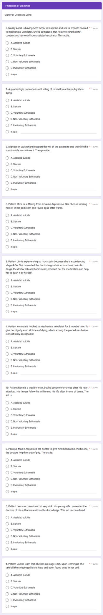 Principles of Bioethics
Dignity of Death and Dying
7. Nanay Alicia is having 5cm tumor in his brain and she is 1month hooked * 1 punto
to mechanical ventilator. She is comatose. Her relative signed a DNR
consent and removed from assisted respirator. This act is:
A. Assisted suicide
OC. Voluntary Euthanasia
O D. Non-Voluntary Euthanasia
OE. Involuntary Euthanasia
O O C
B. Suicide
2. A quadriplegic patient consent killing of himself to achieve dignity in
dying.
Iba pa
C A. Assisted suicide
OB. Suicide
C. Voluntary Euthanasia
C D. Non-Voluntary Euthanasia
O E. Involuntary Euthanasia
C
Iba pa
8. Dignitas in Switzerland support the will of the patient to end their life if it * 1 punto
is not viable to continue it. They provide:
A. Assisted suicide
B. Suicide
OC. Voluntary Euthanasia
C D. Non-Voluntary Euthanasia
C E. Involuntary Euthanasia
Iba pa:
6. Patient Mina is suffering from extreme depression. She choose to hang * 1 punto
herself in her bed room and found dead afterwards.
C
A. Assisted suicide
B. Suicide
OC. Voluntary Euthanasia
D. Non-Voluntary Euthanasia
OE. Involuntary Euthanasia
Iba pa:
3. Patient Lily is experiencing so much pain because she is experiencing
stage 4 CA. She requested the doctor to give her an overdose narcotic
drugs, the doctor refused but instead, provided her the medication and help
her to push it by herself.
A. Assisted suicide
B. Suicide
OC. Voluntary Euthanasia
OD. Non-Voluntary Euthanasia
O E. Involuntary Euthanasia
Iba pa:
1. Patient Yolanda is hooked to mechanical ventilator for 3 months now. To * 1 punto
give her dignity even at times of dying, which among the procedures below
is most likely acceptable?
A. Assisted suicide
B. Suicide
C C. Voluntary Euthanasia
C D. Non-Voluntary Euthanasia
C E. Involuntary Euthanasia
Iba pa:
10. Patient Rene is a wealthy man, but he become comatose after his heart * 1 punto
attacked. His lawyer follow his will to end his life after 3mons of coma. The
act is
A. Assisted suicide
B. Suicide
OC. Voluntary Euthanasia
OD. Non-Voluntary Euthanasia
E. Involuntary Euthanasia
Iba pa:
OA. Assisted suicide
OB. Suicide
OC. Voluntary Euthanasia
O D. Non-Voluntary Euthanasia
OE. Involuntary Euthanasia
C Iba pa:
9. Panique Man is requested the doctor to give him medication end his life, * 1 punto
the doctors help him out of pity. The act is:
5. Patient Leo was conscious but very sick. His young wife consented the
doctors of his euthanasia without his knowledge. This act is considered:
A. Assisted suicide
B. Suicide
C
C. Voluntary Euthanasia
O D. Non-Voluntary Euthanasia
C
E. Involuntary Euthanasia
Iba pa:
4. Patient Jackie learn that she has an stage 4 CA, upon learning it, she
take all the sleeping pills she have
and soon found dead in her bed.
* 1 punto
O A. Assisted suicide
B. Suicide
C. Voluntary Euthanasia
* 1 punto
C
OD. Non-Voluntary Euthanasia
OE. Involuntary Euthanasia
Iba pa:
* 1 punto
* 1 punto